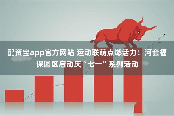 配资宝app官方网站 运动联萌点燃活力！河套福保园区启动庆“七一”系列活动