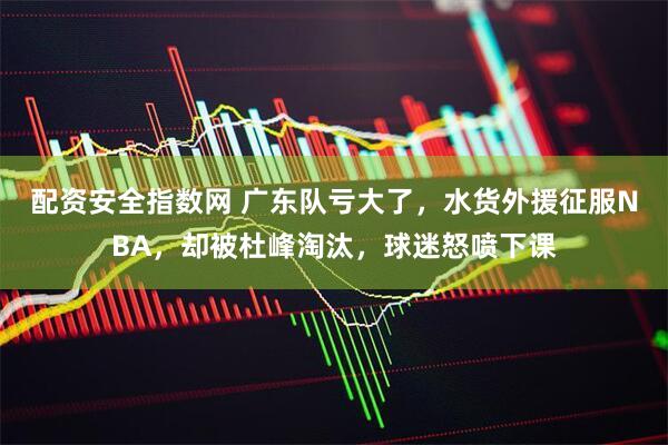 配资安全指数网 广东队亏大了，水货外援征服NBA，却被杜峰淘汰，球迷怒喷下课