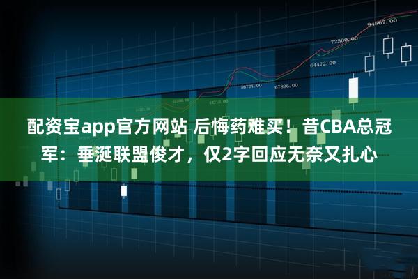 配资宝app官方网站 后悔药难买！昔CBA总冠军：垂涎联盟俊才，仅2字回应无奈又扎心