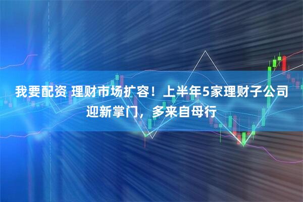 我要配资 理财市场扩容！上半年5家理财子公司迎新掌门，多来自母行