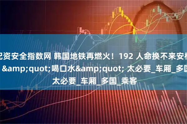 配资安全指数网 韩国地铁再燃火！192 人命换不来安检，中国 "喝口水" 太必要_车厢_多国_乘客
