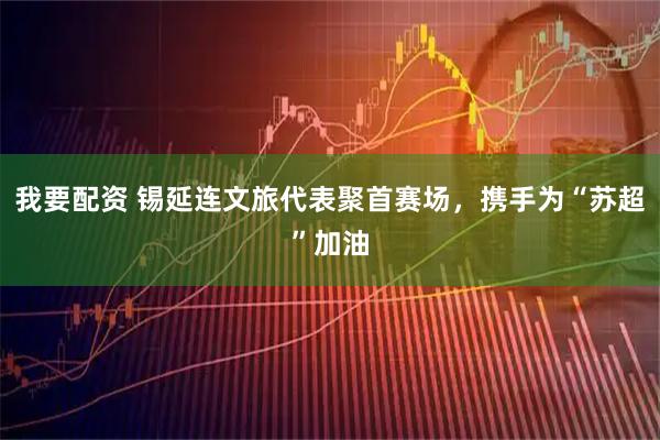 我要配资 锡延连文旅代表聚首赛场，携手为“苏超”加油