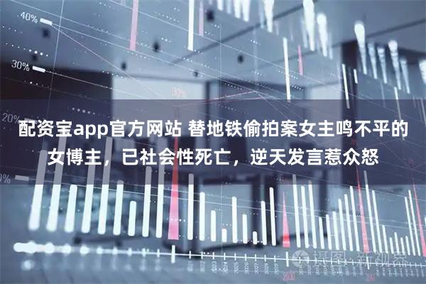 配资宝app官方网站 替地铁偷拍案女主鸣不平的女博主，已社会性死亡，逆天发言惹众怒