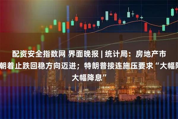 配资安全指数网 界面晚报 | 统计局：房地产市场仍朝着止跌回稳方向迈进；特朗普接连施压要求“大幅降息”