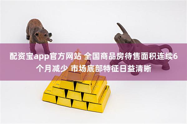 配资宝app官方网站 全国商品房待售面积连续6个月减少 市场底部特征日益清晰