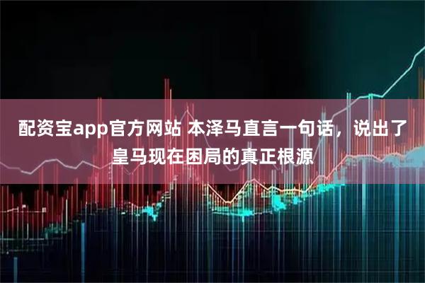 配资宝app官方网站 本泽马直言一句话，说出了皇马现在困局的真正根源