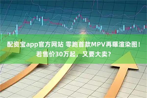 配资宝app官方网站 零跑首款MPV再曝渲染图！若售价30万起，又要大卖？