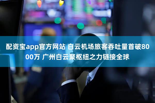 配资宝app官方网站 白云机场旅客吞吐量首破8000万 广州白云聚枢纽之力链接全球