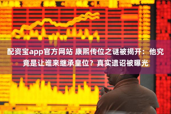 配资宝app官方网站 康熙传位之谜被揭开：他究竟是让谁来继承皇位？真实遗诏被曝光